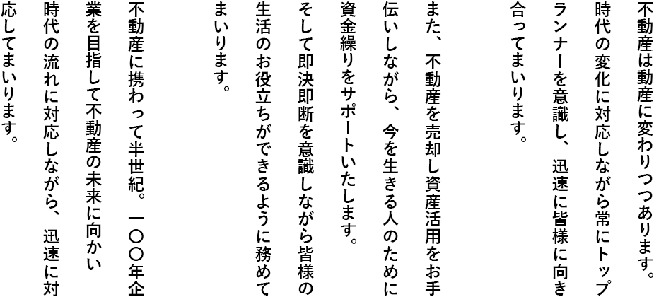 不動産は動産に変わりつつあります。時代の変化に対応しながら常にトップランナーを意識し、迅速に皆様に向き合ってまいります。また、不動産を売却し資産活用をお手伝いしながら、今を生きる人のために資金繰りをサポートいたします。そして即決即断を意識しながら皆様の生活のお役立ちができるように務めてまいります。不動産に携わって半世紀。一〇〇年企業を目指して不動産の未来に向かい時代の流れに対応しながら、迅速に対応してまいります。